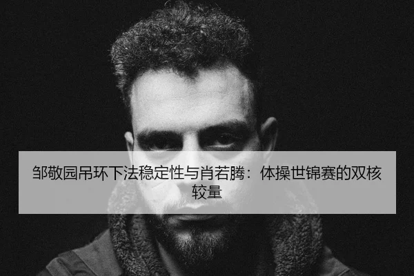 邹敬园吊环下法稳定性与肖若腾：体操世锦赛的双核较量
